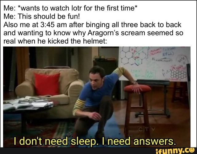 Me: *wants to watch lotr for the first time*
Me: This should be fun!
Also me at 3:45 am after binging all three back to back
and wanting to know why Aragorn's scream seemed so
real when he kicked the helmet:
I don't need sleep. I need answers.