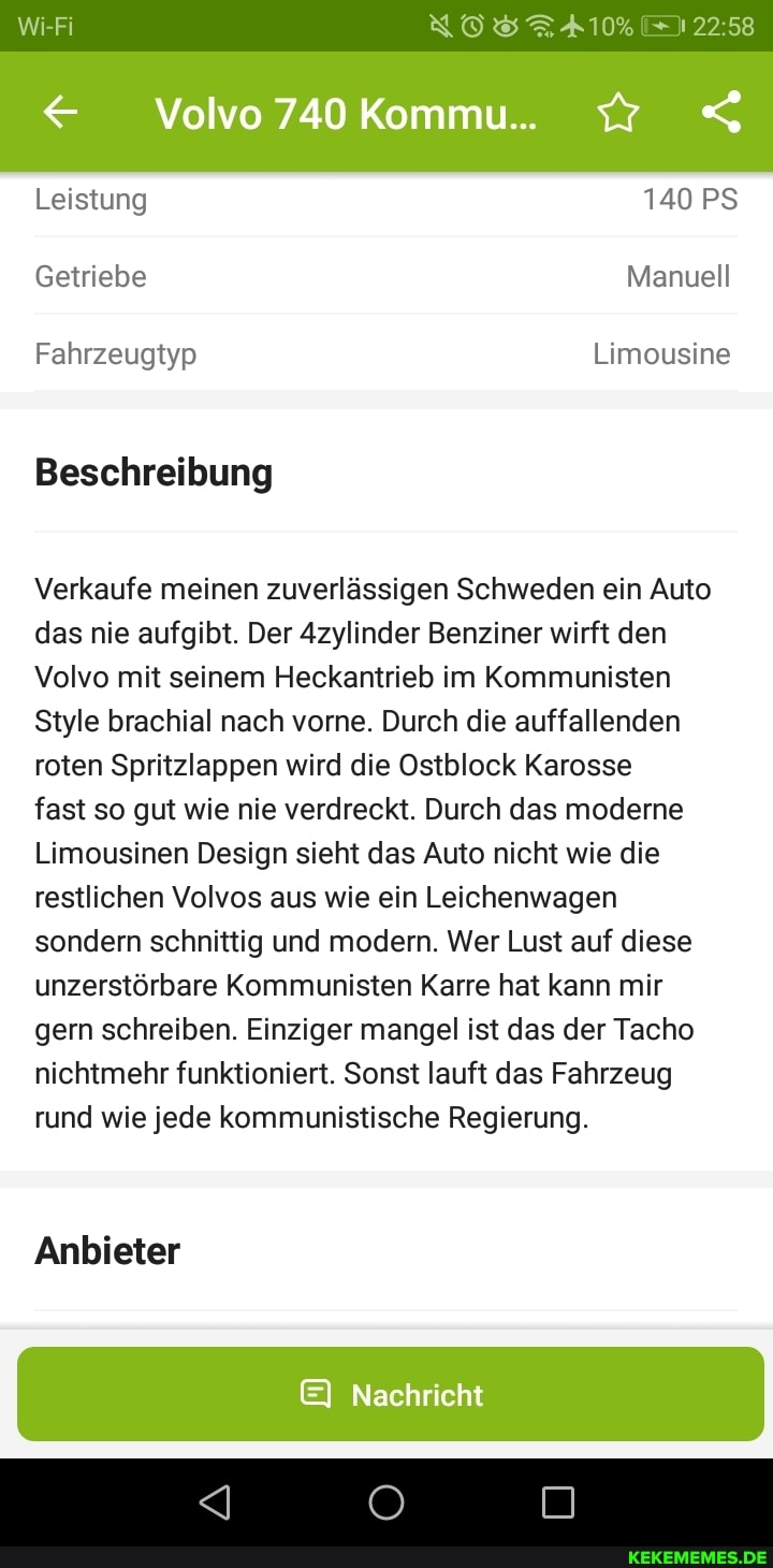 Wi-Fi NOSTA10%
12258
Volvo 740Kommu..
Leistung 140 PS Getriebe Manuell
Fahrzeugtyp Limousine
Beschreibung
Verkaufe meinen zuverlässigen Schweden ein Auto das nie aufgibt. Der Azylinder Benziner wirft den
Volvo mit seinem Heckantrieb im Kommunisten
Style brachial nach vorne. Durch die auffallenden roten Spritzlappen wird die Ostblock Karosse
fast so gut wie nie verdreckt. Durch das moderne
Limousinen Design sieht das Auto nicht wie die restlichen Volvos aus wie ein Leichenwagen sondern schnittig und modern. Wer Lust auf diese unzerstörbare Kommunisten Karre hat kann mir gern schreiben. Einziger mangel ist das der Tacho nichtmehr funktioniert. Sonst lauft das Fahrzeug rund wie jede kommunistische Regierung.
Anbieter
EI Nachricht