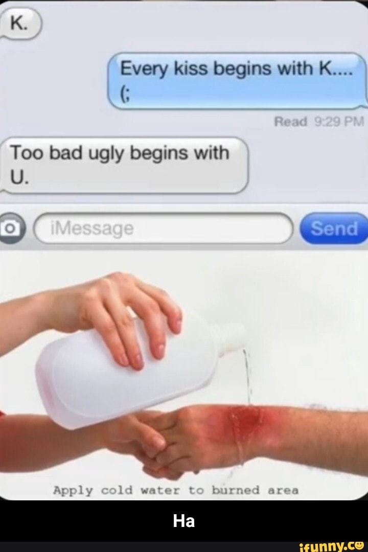 Every kiss begins with K....
Too bad ugly begins with
Apply ld water t burned area
Ha - Ha
