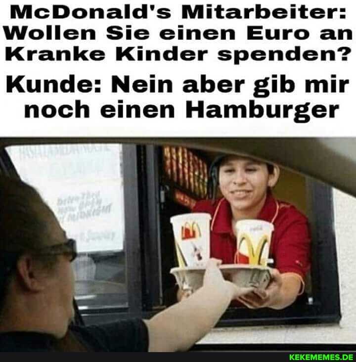 McDonald's Mitarbeiter:
Wollen Sie einen Euro an
Kranke Kinder spenden?
Kunde: Nein aber gib mir noch einen Hamburger