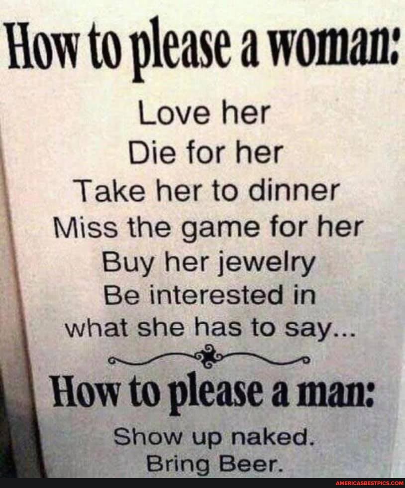 How to please a woman:
Love her
Die for her
Take her to dinner
Miss the game for her
Buy her jewelry
Be interested in what she has to Say...
How to please a man:
Show up naked.
Rrinn Raor