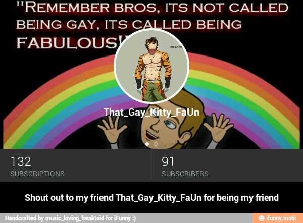 "REMEMBER BROS, ITS NOT CALLED
BEING GAY, ITS CALLED BEING
SUBSCRIPTIONS SUBSCRIBERS
Shout out to my friend That_Gay_Kitty_FaUn for being my friend - Shout out to my friend That_Gay_Kitty_FaUn for being my friend