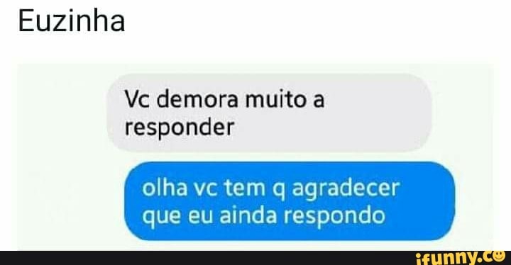 Euzinha
Vc demora muito a
responder
olha vc tem q agradecer
que eu ainda respondo