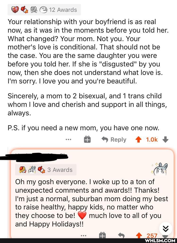@ Q 12 awards
Your relationship with your boyfriend is as real now, as it was in the moments before you told her.
What changed? Your mom. Not you. Your mother's love is conditional. That should not be the case. You are the same daughter you were before you told her. If she is "disgusted" by you now, then she does not understand what love is.
I'm sorry. I love you and you're beautiful.
Sincerely, a mom to 2 bisexual, and 1 trans child whom I love and cherish and support in all things, always.
PS. if you need a new mom, you have one now.
Reply
Dy Awards
Oh my gosh everyone. I woke up to a ton of unexpected comments and awards!! Thanks!
I'm just a normal, suburban mom doing my best to raise healthy, happy kids, no matter who they choose to be! much love to all of you and Happy Holidays!!