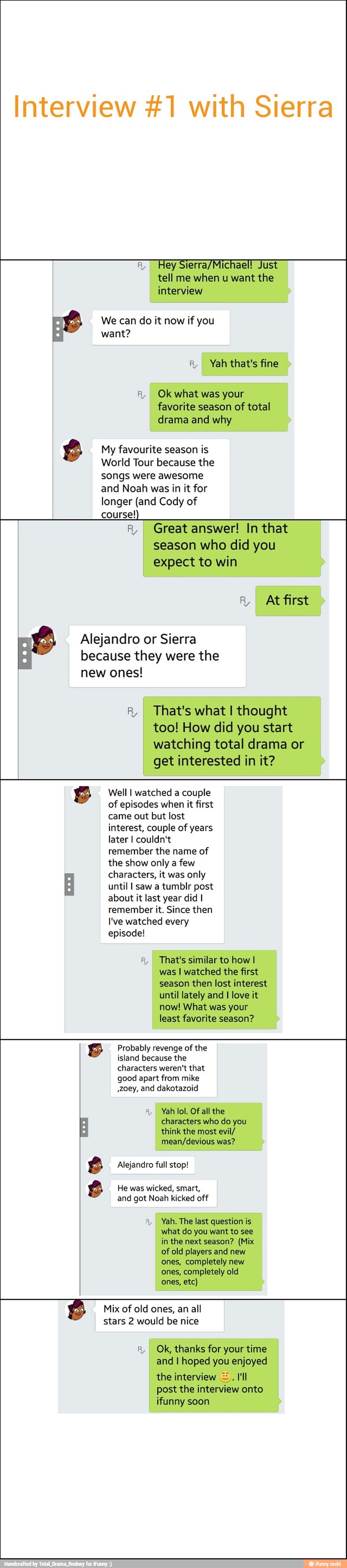 y
Hey Sierra/Michael! Just
tell me when u want the
interview
We can do it now if you
want?
I Yah that's fine
A, Ok what was your
favorite season of total
drama and why
x My favourite season is
World Tour because the
songs were awesome
and Noah was in it for
longer (and Cody of
course!)
I Great answer! In that
season who did you
expect to win
EPA algo
Alejandro or Sierra
because they were the
new ones!
I