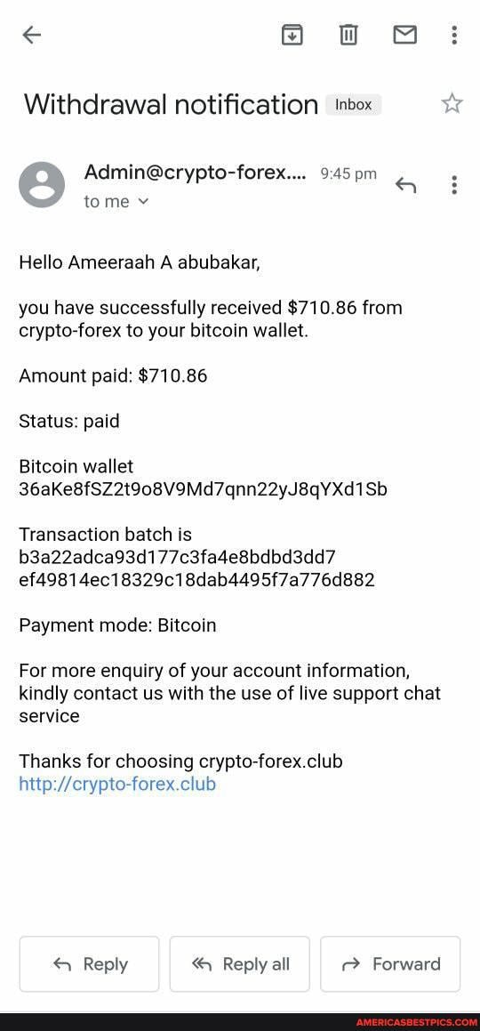 Oo ow @
pm
Withdrawal notification inbox
tome v
Hello Ameeraah A abubakar,
you have successfully received $710.86 from crypto-forex to your bitcoin wallet.
Amount paid: $710.86
Status: paid
Bitcoin wallet
36aKe8fSZ2t908V9Md7qnn22yJ8qYXd1Sb
Transaction batch is b3a22adca93d177c3fa4e8bdbd3dd7 ef49814ec18329c18dab4495f7a776d882
Payment mode: Bitcoin
For more enquiry of your account information, kindly contact us with the use of live support chat
service
Thanks for choosing crypto-forex.club
Reply Reply all Forward