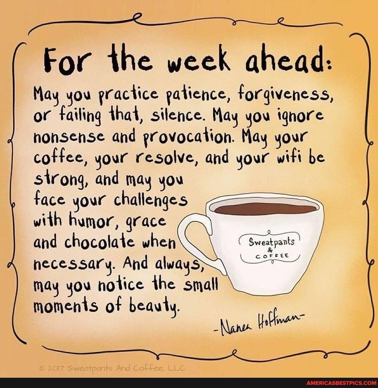 SS
For the week ahead:
May you practice patience, forgiveness, or failing that, silence. May you ignore nonsense and provocation. May your coffee, your resolve, and your wifi be eatpants sirong, and may you
Face your challenges with humor, grace and chocolate when necessary. And always; may you notice the small moments of beauty.
eatpants