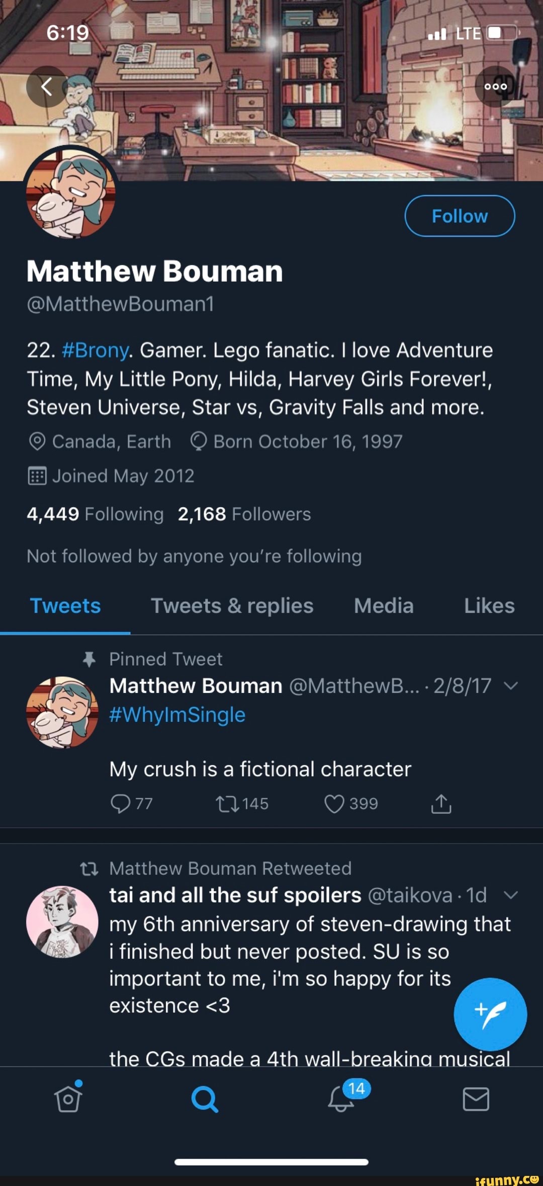 Matthew Bouman
22. #Brony. Gamer. Lego fanatic. I love Adventure
Time, My Little Pony, Hilda, Harvey Girls Forever!,
Steven Universe, Star vs, Gravity Falls and more.
© Canada, Earth © Born October 16, 1997
Joined May 2012
4,449 Following 2,168 Followers
mle Bouman
E
My crush is a fictional character
t3 Matthew Bouman Retweeted
tai and all the suf spoilers @taikova-1d v
6:0 my 6th anniversary of steven-drawing that
4
finished but never posted. SU is so
important to me, i'm so happy for its
existence <3
the CGs made a 4th wall-breakina musical