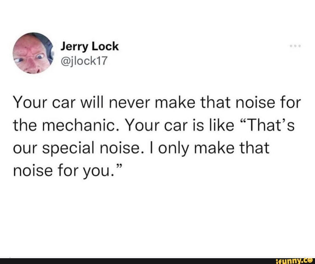 Jerry Lock Your car will never make that noise for the mechanic. Your
