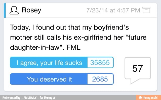 Today, I found out that my boyfriend's
mother still calls his ex-girlfriend her "future
daughter-in-law". FML
l agree, your life sucks its)
You deserved it 2685