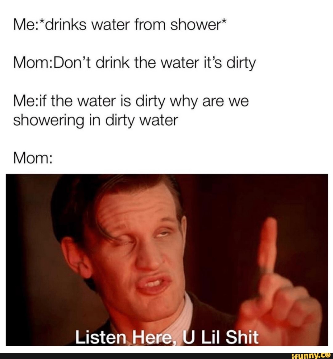 Water from shower* drink the water it's dirty the water is dirty why ...