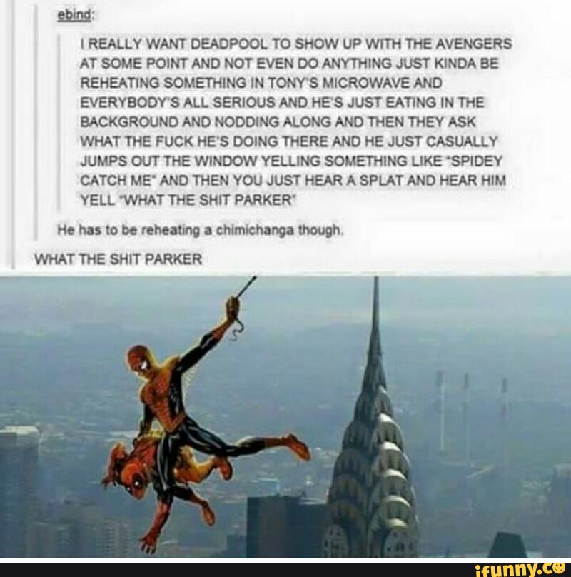 MI
I REALLY WANT DEADPOOL TO SHOW UP WITH THE AVENGERS
AT SOME POINT AND NOT EVEN DO ANYTHING JUST KINDA BE
REHEATING SOMETHlNG IN TONY'S MICROWAVE AND
EVERYBODY'S ALL SERIOUS AND HE'S JUST EATING IN THE
BACKGROUND AND NODDING ALONG AND THEN THEY ASK
WHAT THE FUCK HE'S DOING THERE AND HE JUST CASUALLV
JUMPS OUT THE WINDOW YELLING SOMETHING LIKE 'SPIDEY
CATCH ME' AND THEN YOU JUST HEAR A SPLAT AND HEAR HIM
YELL WHAT THE SHIT PARKER'
m has to bo mum a chlmlchanoa though
WHAT THE SHIT PARKER