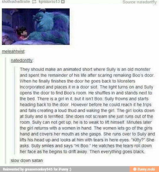 They should make an animated short where Sully is an old monster
and spent the remainder of his life after scaring remaking Boo's door
When he finally finishes the door he goes back to Monsters
Incorporated and places it in a door slot. The light turns on and Sully
opens the door to find Boo's room. He shuffies in and stands next to
the bed. There isa girl in it, but it isn't Boo. Sully frowns and starts
heading back to the door. However before he could reach it he trips
and falls creating a loud thud and waking the girl. The girl looks down
at Sully and is terrified. She does not scream she just runs out of the
room, Sully can not get up. he is to weak to lft himself. Minutes later
the girl returns with a women in hand. The women lets go of the girls
hand and covers her mouth as she gasps. She runs over to Sully and
lifts his head up and looks at him with tears in here eyes. "Kitty?" She
asks. Sully smiles and says "Hi Boo." He watches the tears roll down
her face as he begins to drift away. Then everything goes black
'slow down satan