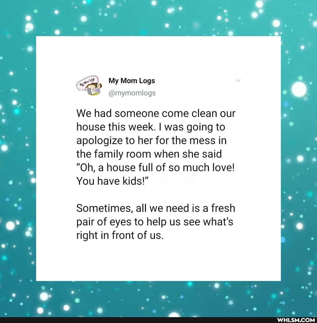 , My Mom Logs
We had someone come clean our house this week. I was going to apologize to her for the mess in the family room when she said
"Oh, a house full of so much love!
You have kids!"
Sometimes, all we need is a fresh pair of eyes to help us see what's right in front of us.