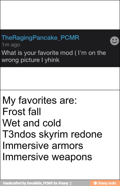What is your favorite mod (I'm on the
wrong picture I yhink
My favorites are:
Frost fall
Wet and cold
T3ndos skyrim redone
Immersive armors
Immersive weapons
