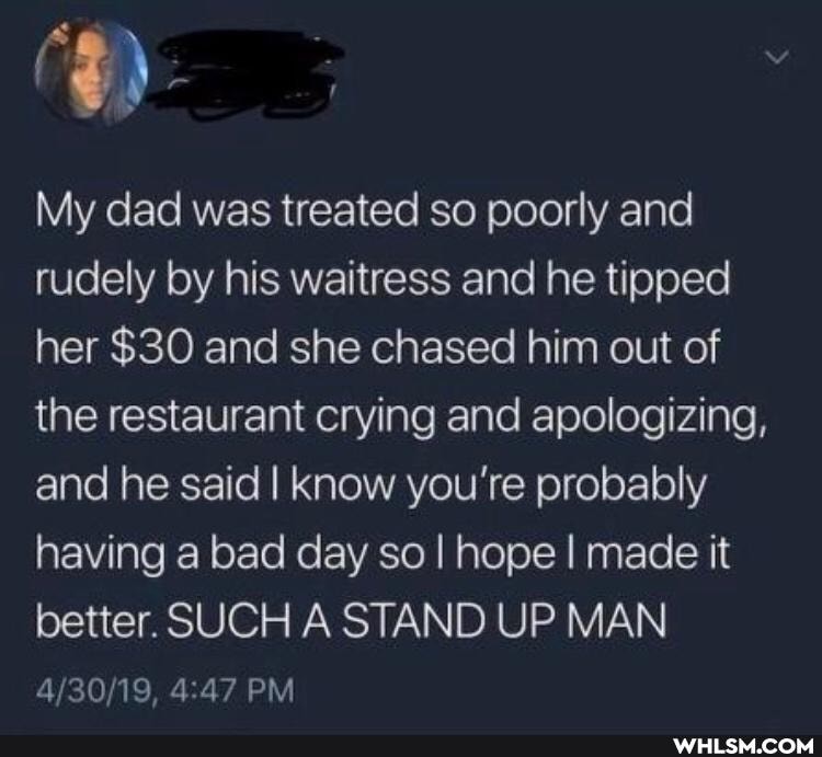 My dad was treated so poorly and rudely by his waitress and he tipped her $30 and she chased him out of the restaurant crying and apologizing, and he said I know you're probably having a bad day so I hope I made it better. SUCH A STAND UP MAN
PM