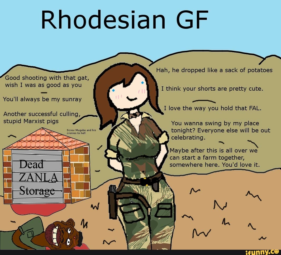 Rhodesian GF
Hah, he dropped like a sack of potatoes
Good shooting with that gat, wish I was as good as you
You'll always be my sunray
Another successful culling, stupid Marxist pigs
Screw Mugabe and his
I think your shorts are pretty cute.
I love the way you hold that FAL.
You wanna swing by my place tonight? Everyone else will be out celebrating.
Maybe after this is all over we can start a farm together, somewhere here. You'd love it.