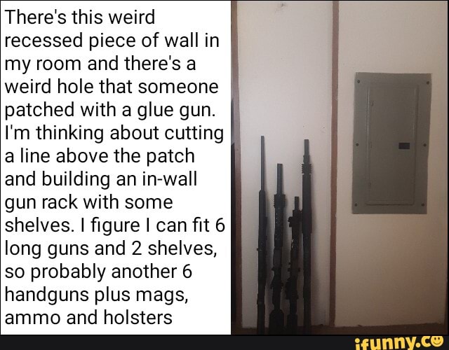 There's this weird
recessed piece of wall in
my room and there's a
weird hole that someone
patched with a glue gun.
I'm thinking about cutting
a line above the patch
and building an in-wall
gun rack with some
shelves. I figure I can fit 6
long guns and 2 shelves,
so probably another 6
handguns plus mags,
ammo and holsters