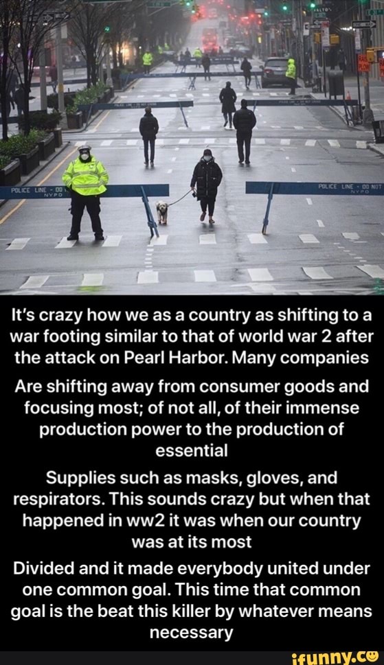 It's crazy how we as a country as shifting to a
war footing similar to that of world war 2 after
the attack on Pearl Harbor. Many companies
Are shifting away from consumer goods and
focusing most; of not all, of their immense
production power to the production of
essential
Supplies such as masks, gloves, and
respirators. This sounds crazy but when that
happened in ww2 it was when our country
was at its most
Divided and it made everybody united under
one common goal. This time that common
goal is the beat this killer by whatever means
necessary - Divided and it made everybody united under one common goal. This time that common goal is the beat this killer by whatever means necessary