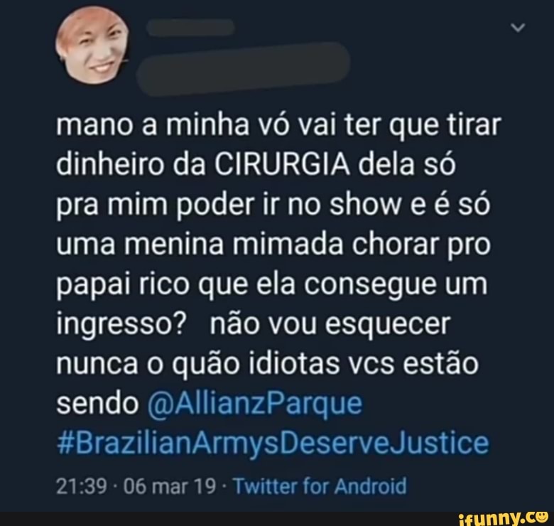 mano a minha vó vai ter que tirar
dinheiro da CIRURGIA dela só
pra mim poder ir no show e é só
uma menina mimada chorar pro
papai rico que ela consegue um
ingresso? não vou esquecer
nunca o quão idiotas vcs estão
sendo (DAllianzParque
Twitter for Android