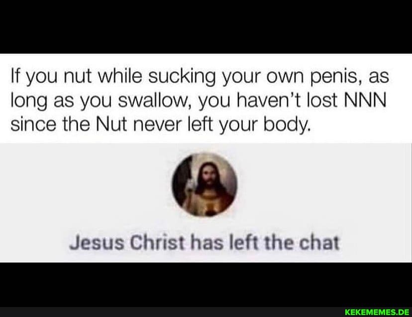 If you nut while sucking your own penis, as long as you swallow, you haven't lost NNN since the Nut never left your body.
Jesus Christ has left the chat