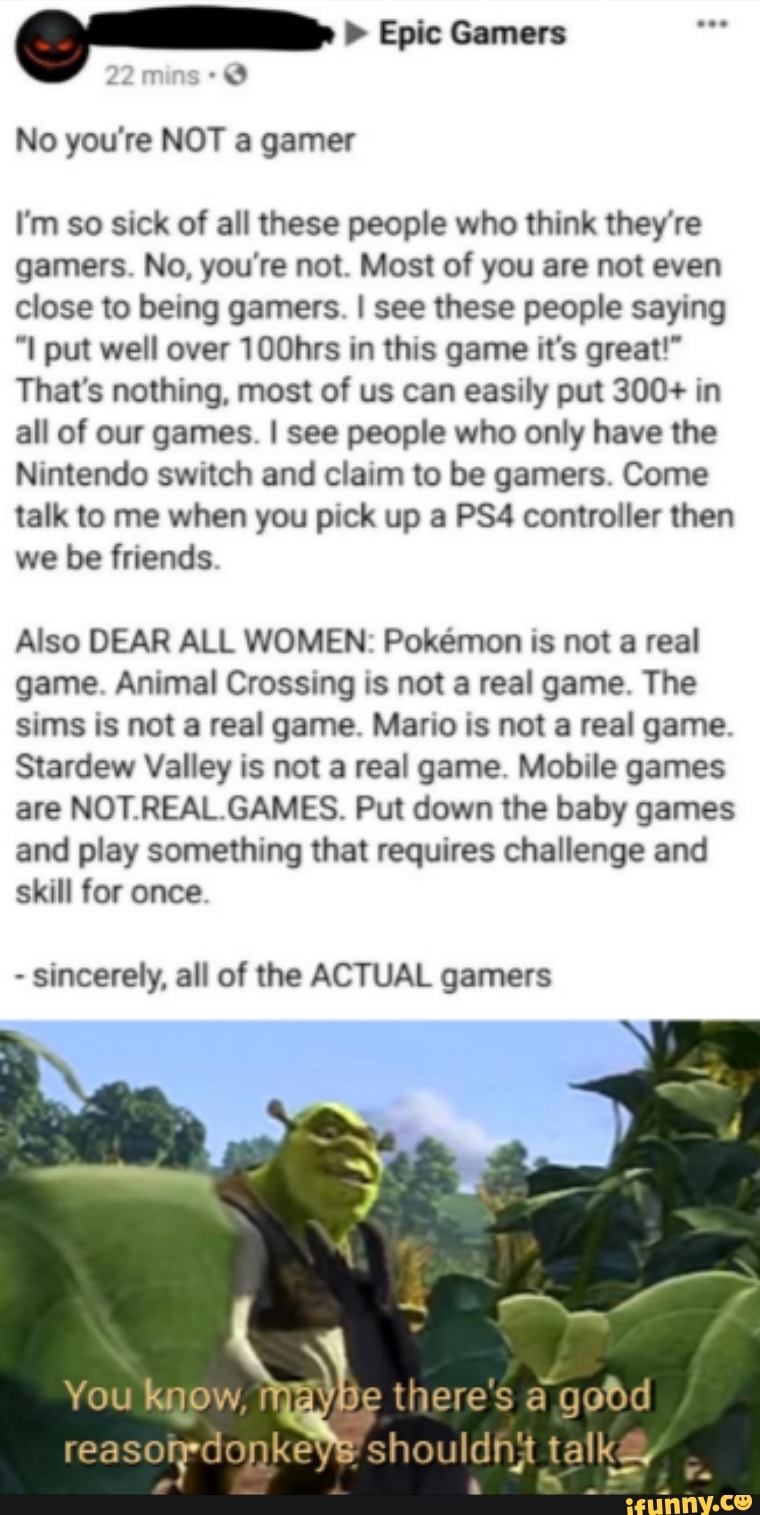 gama. Epic Gamers
No you're NOT a gamer
I'm so sick of all these people who think they're
gamers. No, you're not. Most of you are not even
close to being gamers. I see these people saying
"I put well over 100hrs in this game it's great!"
That's nothing, most of us can easily put 300+ in
all of our games. I see people who only have the
Nintendo switch and claim to be gamers. Come
talk to me when you pick up a PS4 controller then
we be friends
Also DEAR ALL WOMEN: Pokemon is not a real
game. Animal Crossing is not a real game. The
sims is not a real game. Mario is not a real game.
Stardew Valley is not a real game. Mobile games
are NOT.REAL.GAMES. Put down the baby games
and play something that requires challenge and
skill for once.
sincerely, all of the ACTUAL gamers