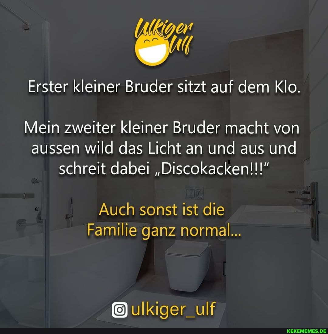 Erster kleiner Bruder sitzt auf dem Klo.
Mein zweiter kleiner Bruder macht von aussen wild das Licht an und aus und
schreit dabei "Discokacken!!!"
Auch sonst ist die
Familie ganz normal...
ulkiger_ulf