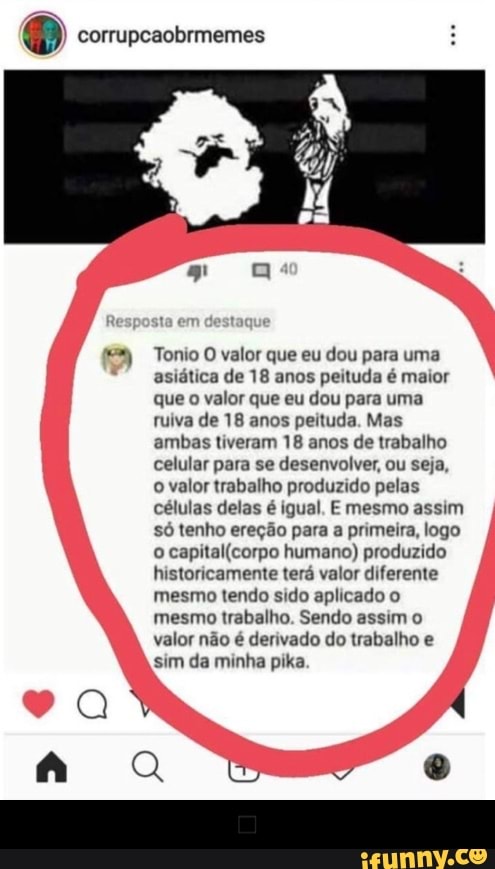 corrupcaobrmemes Tonio O valor que eu dou para uma
asiática de 18 anos peituda é maior
que
o valor que eu dou para uma
ruiva de 18 anos peituda. Mas
ambas tiveram 18 anos de trabalho
celular para se desenvolver, ou seja,
o valor trabalho produzido pelas
células delas é igual. E mesmo assim
só tenho ereção para a primeira, logo
o
capital(corpo humano) produzido
historicamente terá valor diferente
mesmo tendo sido aplicado o
mesmo trabalho. Sendo assim o
valor não é derivado do trabalho e
sim da minha pika. - ◼️