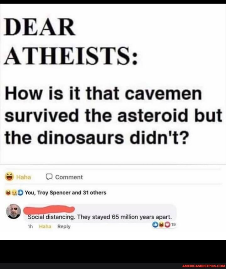 DEAR ATHEISTS:
How is it that cavemen survived the asteroid but the dinosaurs didn't?
You, Troy Spencer and 31 others
"Social distancing. They stayed 65 million years apart.
Rep