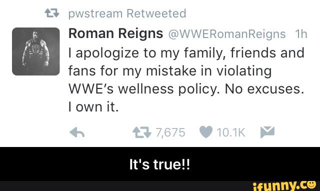 Reigns
Iapologize to my family, friends and
fans for my mistake in violating
WWE'S wellness policy. No excuses.
I it, - It's true!!
