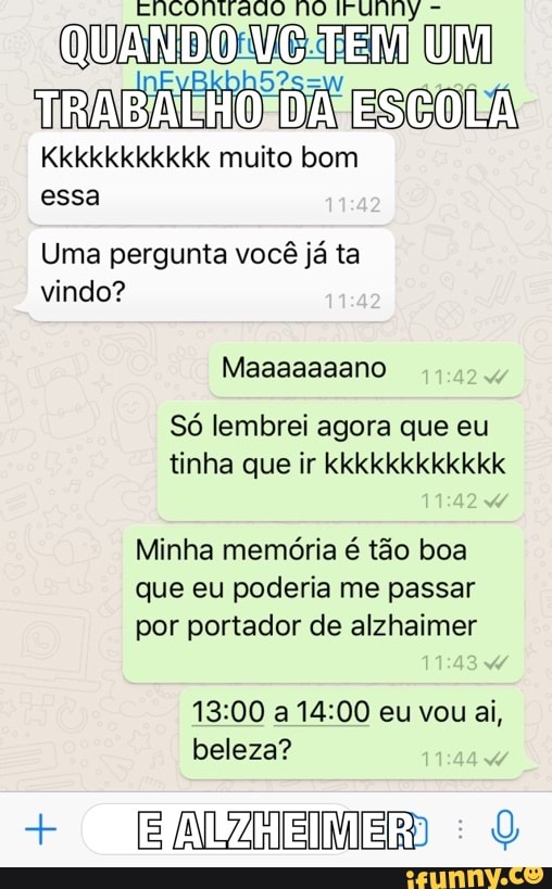 DON a SSL
Kkkkkkkkkkk muito bom
essa
Uma pergunta vocé ja ta
vindo?
S6 lembrei agora que eu
tinha que ir kkkkkkkkkkkk
Minha memória é tão boa
que eu poderia me passar
por portador de alzhaimer
beleza?