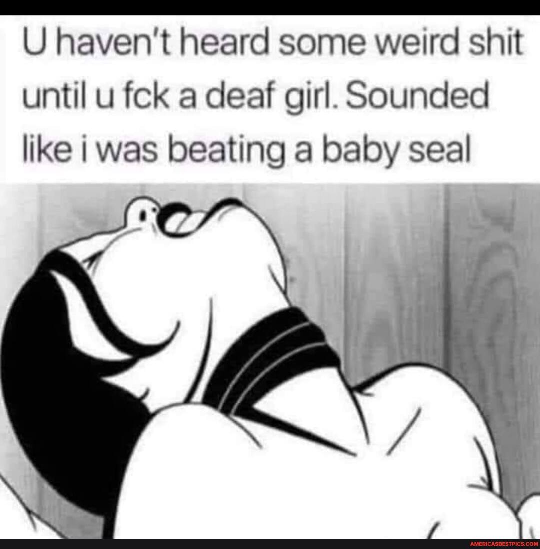 U haven't heard some weird shit until u fck a deaf girl. Sounded like was beating a baby seal