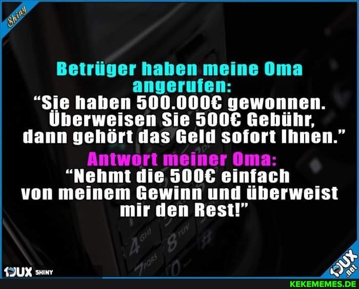 Betrüger haben meine Oma angerufen:
"Sie haben gewonnen.
Überweisen Sie Gebühr, dann gehört das Geld sofort Ihnen."
Antwort meiner Oma:
"Nehmt die 5006 einfach von meinem Gewinn und überweist
mir den Rest!"
KJUX su