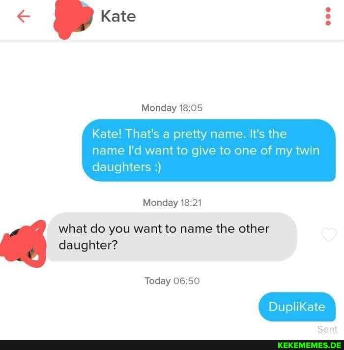 Kate
Monday 18
Kate! That's a pretty name. It's the
name I'd want to give to one of my twin daughters
Monday 18 21
what do you want to name the other daughter?
Today
Duplikate