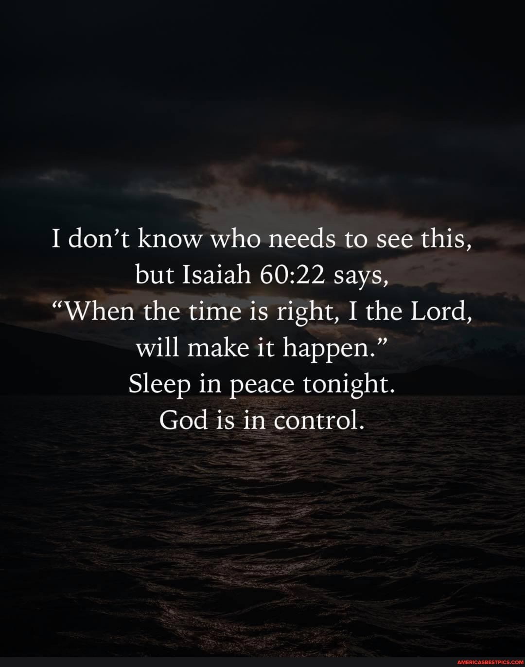 I don't know who needs to see this, but Isaiah says,
"When the time is right, I the Lord, will make it happen."
Sleep in peace tonight.
God is in control.
