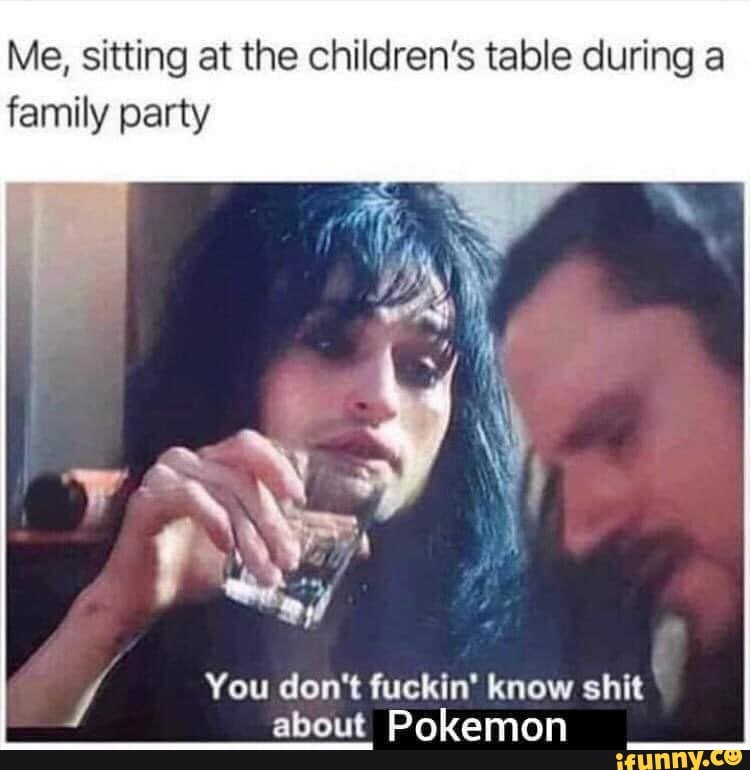 Me, sitting at the children's table during a
family party
You don't fuckin' know shit
about Pokemon