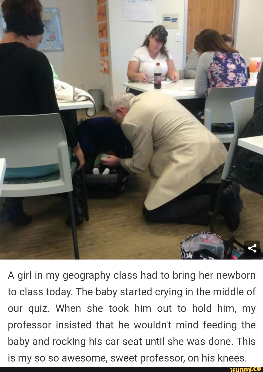 A girl in my geography class had to bring her newborn
to class today. The baby started crying in the middle of
our quiz. When she took him out to hold him, my
professor insisted that he wouldn't mind feeding the
baby and rocking his car seat until she was done. This
is my so so awesome, sweet professor, on his knees.