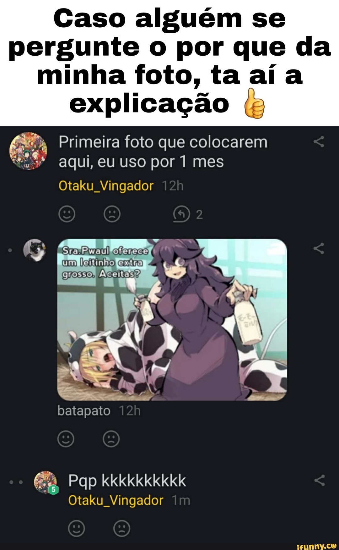 Caso alguém se pergunte o por que da
minha foto, ta aí a explicação (g
Primeira foto que colocarem aqui, eu uso por 1 mes
Otaku Vingador
Sra
batapato
Pap kkkkkkkkkk
Otaku Vingador