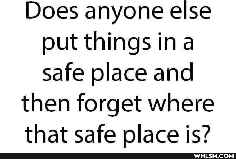 Does anyone else put things ina safe place and
then forget where
that safe place is?