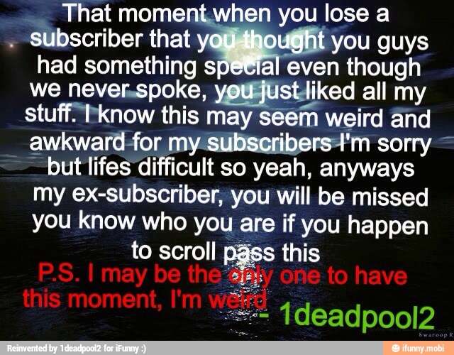 had something spetial even though
we never.spoke, yeuajustliked all my
stuff know this may seem weird and
awkward-for my-subscribersA'm sorry =
but lifes difficult so yeah, anyways
my ex-subscriber, you will be missed
you know who you are if you happen
to scroll Pass this