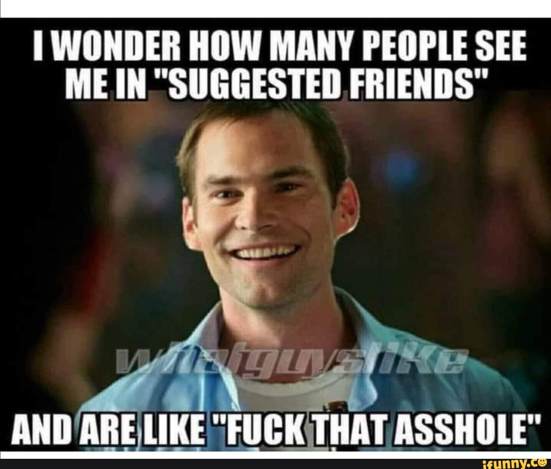 WONDER HOW MANY PEOPLE SEE ME IN "SUGGESTED FRIENDS"
AND ARE LIKE "FUCK THAT ASSHOLE"