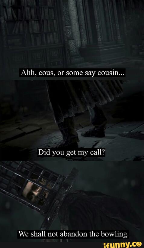 Ahh, cous, or some say cousin...
Did you get my call?
/
We shall not abandon the bowling.
