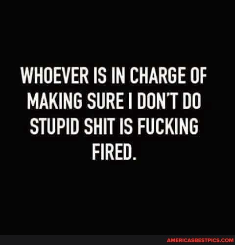 WHOEVER IS IN CHARGE OF MAKING SURE I DON'T DO STUPID SHIT IS FUCKING
FIRED.