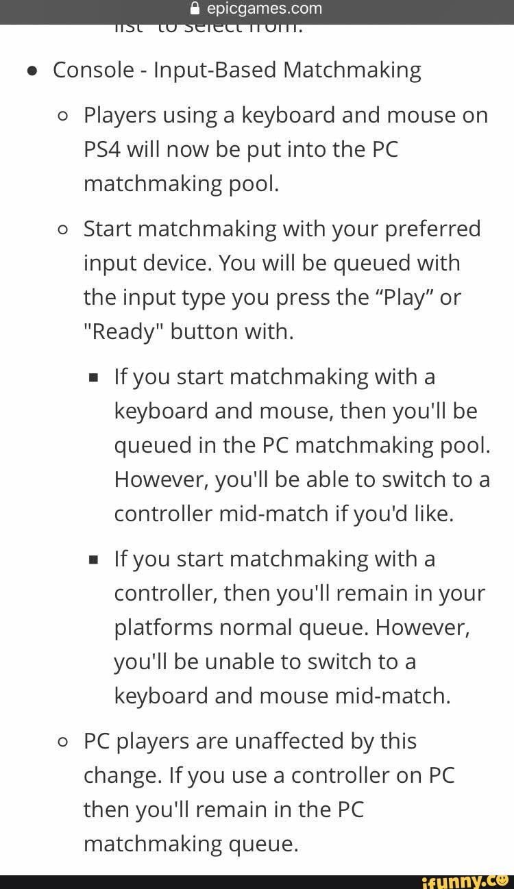 Uscie OTT.
e Console - Input-Based Matchmaking
o Players using a keyboard and mouse on will now be put into the PC matchmaking pool.
o Start matchmaking with your preferred input device. You will be queued with the input type you press the "Play" or
"Ready" button with.
If you start matchmaking with a keyboard and mouse, then you'll be queued in the PC matchmaking pool.
However, you'll be able to switch to a controller mid-match if you'd like.
Ifyou start matchmaking with a controller, then you'll remain in your platforms normal queue. However, you'll be unable to switch to a keyboard and mouse mid-match.
o PC players are unaffected by this change. If you use a controller on PC then you'll remain in the PC matchmaking queue.