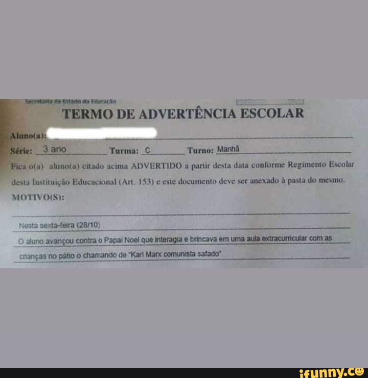 TERMO DE ADVERTÊNCIA ESCOLAR
pu o(a) alunota) citado acima ADVERTIDO a partir desta data conforme Regimento Escolar
desta Instituição Educacional (Art. 153) e este documento deve ser
anexado à pasta do mesmo.
MOTIVOS):
esta sexta-feira (28/10)
O
aluno. avançou contra o Papai Noel que interagia e brincava em uma aula extracurricular com as.
citanças no pátio o chamando de "Karl Marx comunista satado"