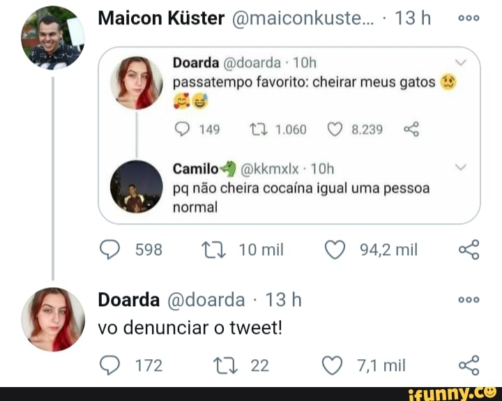 Maicon Kiister (Omaiconkuste... - sos
Doarda (ddoarda - passatempo favorito: cheirar meus gatos as
149 1060 QQ8239
Camilo) (Dkkmxix pq não cheira cocaína igual uma pessoa
normal
598 942mi
Doarda (Ddoarda - 000 vo denunciar o tweet!
172 22 mil ao