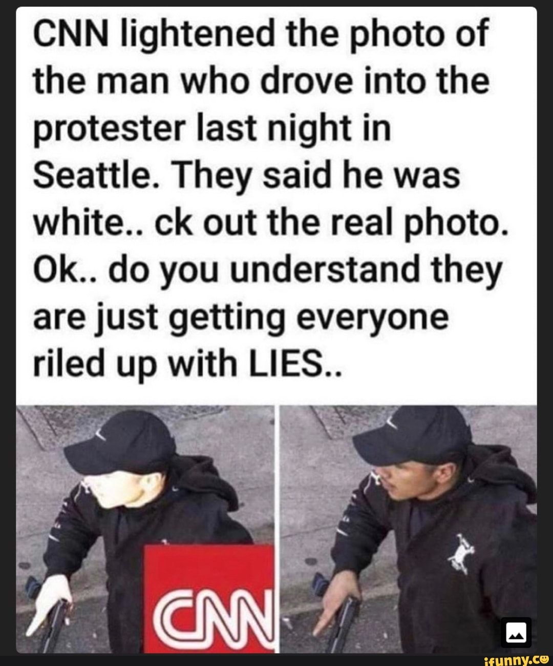 CNN lightened the photo of
the man who drove into the
protester last night in
Seattle. They said he was
white.. ck out the real photo.
Ok.. do you understand they
are just getting everyone
riled up with LIE