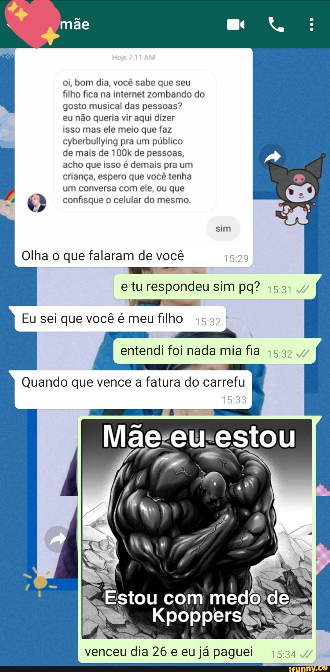 oi, bom dia, você sabe que seu filho fica na internet zombando do gosto musical das pessoas? eu não queria vir aqui dizer isso mas ele meio que faz cyberbullying pra um público
I de mais de 100k de pessoas, acho que isso é demais pra um criança, espero que você tenha
I um conversa com ele, ou que confisque o celular do mesmo
sim
Olha o que falaram de você e tu respondeu sim pg"?
Eu sei que você é meu filho I I entendi foi nada mia fia
Quando que vence a fatura do carrefu
Mãe eu estou
Estou com medo de
Kpoppers
venceu dia 26 e eu já paguei