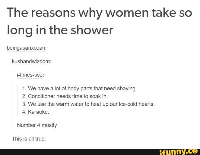The reasons why women take so
long in the shower
beingasanxcean
kushandwizdom
Himes-two
1' We have a Jot of body parts mat need shavmg
2. Condmoner needs Mme Io soak in.
3. We use the warm water m heat up our wce-cold hearts.
4 Karaoke.
Number 4 mosuy
This is aU true.