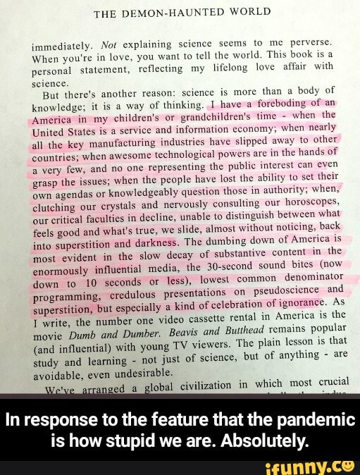 THE DEMON-HAUNTED WORLD
immediately. Not explaining science seems to me perverse
When you're in love, you want to tell the world, This book is a personal statement, reflecting my lifelong love affair with seience.
But there's another reason: science is more than a body of knowledge; it is a way of thinking. hayeva foreboding of an
'America in my children's or grandchildren's time - when the
United States is a service and information economy; when nearly all the key manufacturing industries have slipped away to other countries; when awesome technological powers are in the hands of a very few, and no one representing the public interest can even grasp the issues; when the people have lost the ability to set their own agendas or knowledgeably question those in authority; when, clutching our crystals and nervously consulting our horoscopes, our critical faculties in decline, unable to distinguish between what feels good and what's true, we slide, almost without noticing, back into superstition and darkness. The dumbing down of America is most evident in the slow decay of substantive content in the enormously influential media, the 30-second sound bites (now down to 10 seconds or less), lowest common denominator programming, credulous presentations on pseudoscience and superstition, write, the but especially number one a Kind video of celebration rental of ignorance. America is As the
Twrite, the number one video cassette rental in America is the movie Dumb and Dumber, Beavis and Butthead remains popular
(and influential) with young TV viewers. The plain lesson is that study and leamning - not just of science, but of anything are avoidable, even undesirable.
arranged global civilization in which most crucial
In response to the feature that the pandemic
is how stupid we are. Absolutely. - In response to the feature that the pandemic is how stupid we are. Absolutely.